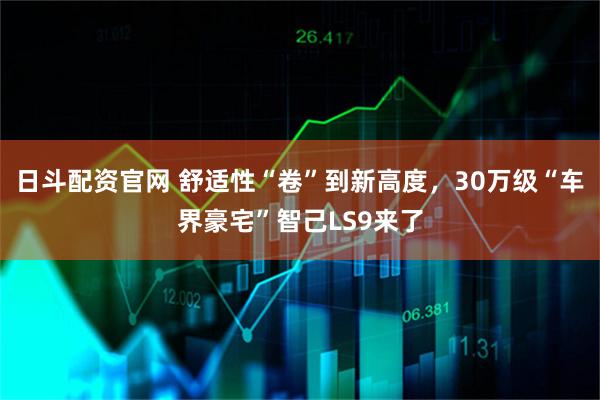 日斗配资官网 舒适性“卷”到新高度，30万级“车界豪宅”智己LS9来了