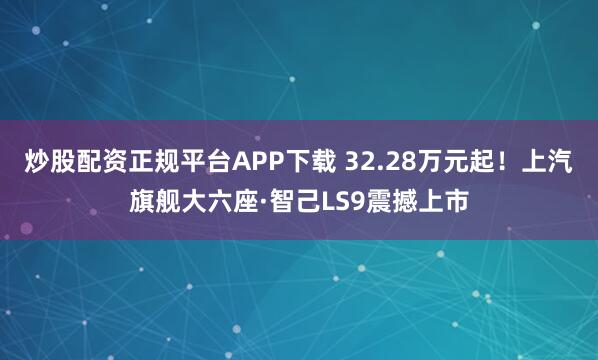 炒股配资正规平台APP下载 32.28万元起！上汽旗舰大六座·智己LS9震撼上市