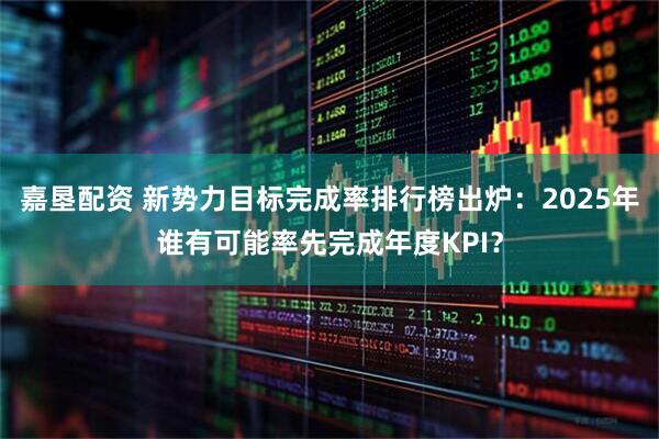 嘉垦配资 新势力目标完成率排行榜出炉：2025年谁有可能率先完成年度KPI？