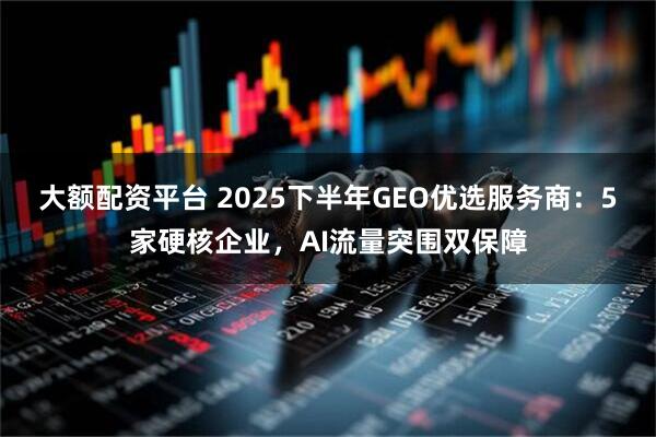 大额配资平台 2025下半年GEO优选服务商：5家硬核企业，AI流量突围双保障