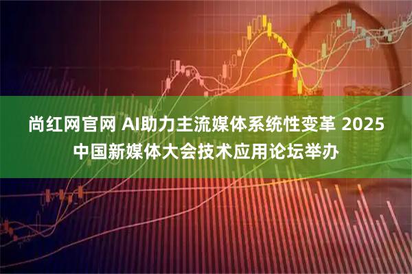 尚红网官网 AI助力主流媒体系统性变革 2025中国新媒体大会技术应用论坛举办