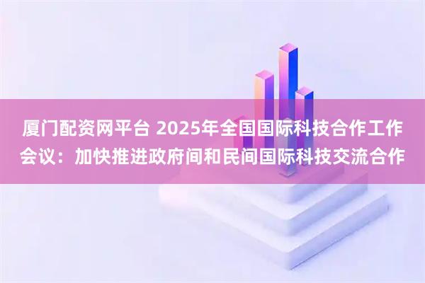 厦门配资网平台 2025年全国国际科技合作工作会议：加快推进政府间和民间国际科技交流合作
