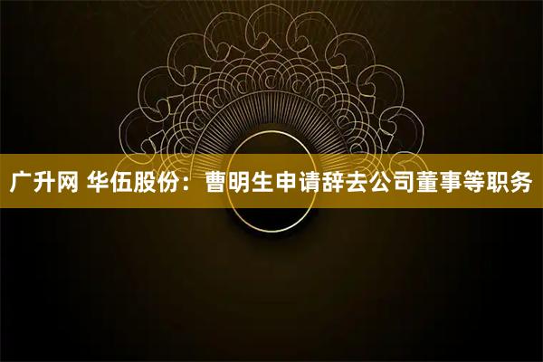 广升网 华伍股份：曹明生申请辞去公司董事等职务