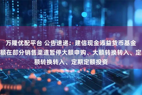万隆优配平台 公告速递：建信现金添益货币基金A/C基金份额在部分销售渠道暂停大额申购、大额转换转入、定期定额投资