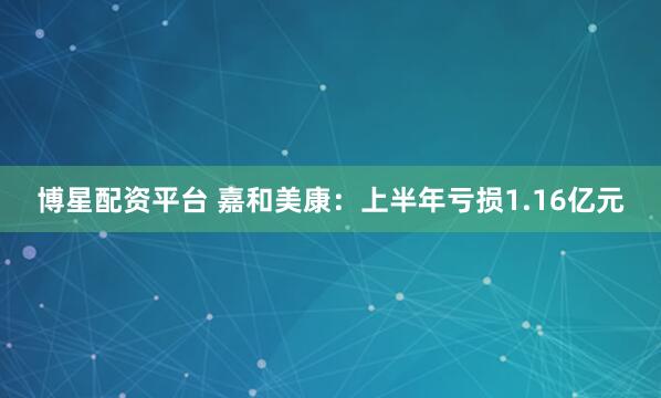 博星配资平台 嘉和美康：上半年亏损1.16亿元