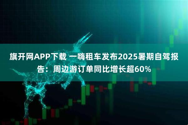 旗开网APP下载 一嗨租车发布2025暑期自驾报告：周边游订单同比增长超60%