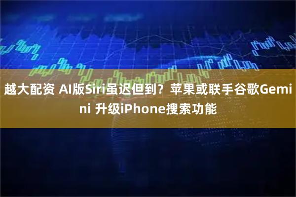越大配资 AI版Siri虽迟但到？苹果或联手谷歌Gemini 升级iPhone搜索功能
