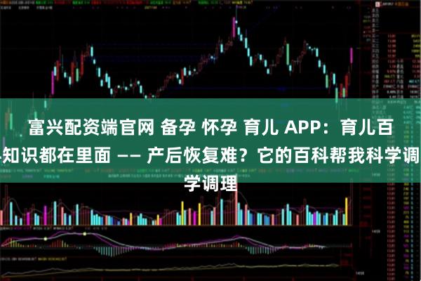 富兴配资端官网 备孕 怀孕 育儿 APP：育儿百科知识都在里面 —— 产后恢复难？它的百科帮我科学调理