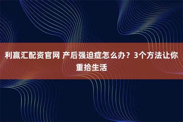 利赢汇配资官网 产后强迫症怎么办？3个方法让你重拾生活