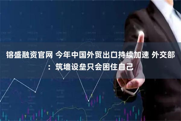 镕盛融资官网 今年中国外贸出口持续加速 外交部：筑墙设垒只会困住自己