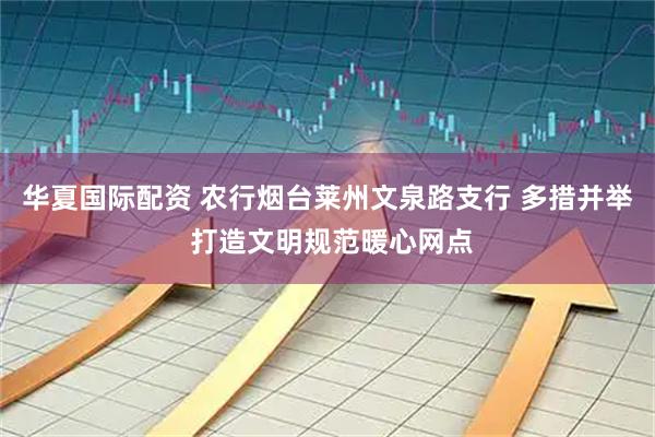 华夏国际配资 农行烟台莱州文泉路支行 多措并举 打造文明规范暖心网点