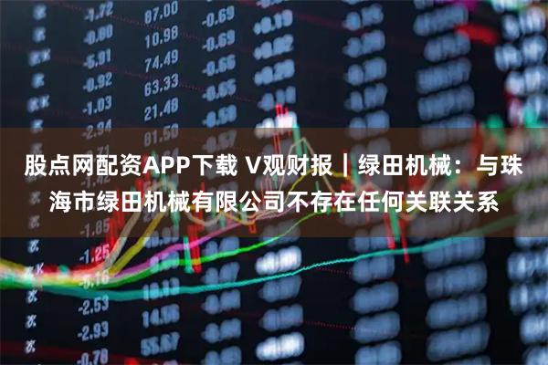 股点网配资APP下载 V观财报｜绿田机械：与珠海市绿田机械有限公司不存在任何关联关系