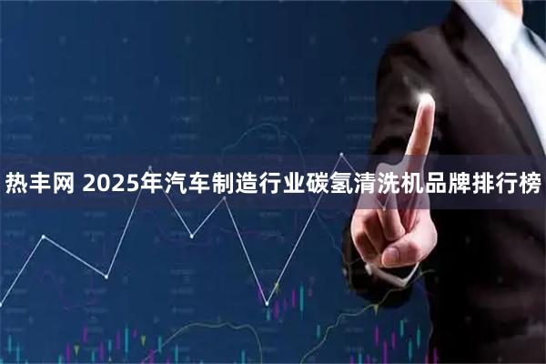 热丰网 2025年汽车制造行业碳氢清洗机品牌排行榜