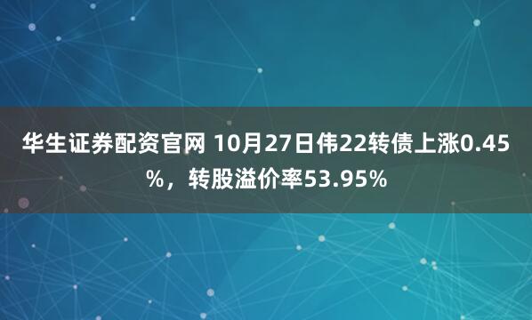 华生证券配资官网 10月27日伟22转债上涨0.45%，转股溢价率53.95%