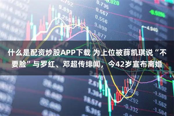什么是配资炒股APP下载 为上位被薛凯琪说“不要脸”与罗红、邓超传绯闻，今42岁宣布离婚