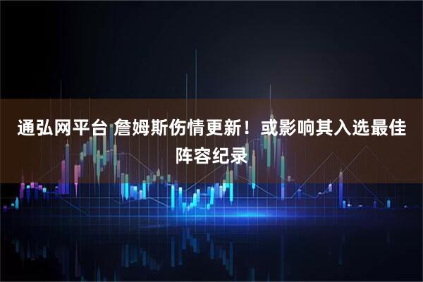 通弘网平台 詹姆斯伤情更新！或影响其入选最佳阵容纪录