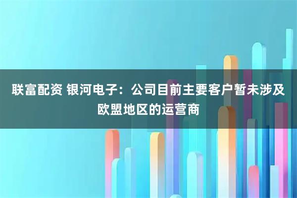 联富配资 银河电子:公司目前主要客户暂未涉及欧盟地区的运营商