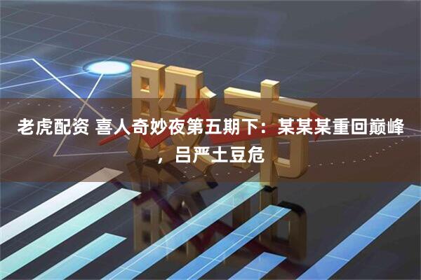 老虎配资 喜人奇妙夜第五期下：某某某重回巅峰，吕严土豆危