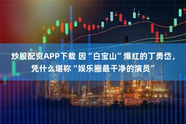 炒股配资APP下载 因“白宝山”爆红的丁勇岱，凭什么堪称“娱乐圈最干净的演员”