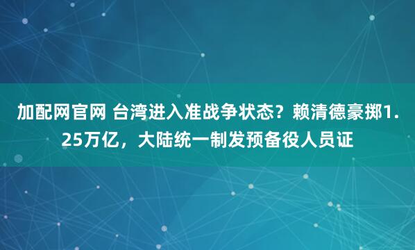加配网官网 台湾进入准战争状态?赖清德豪掷1.25万亿,大陆统一制发预备役人员证