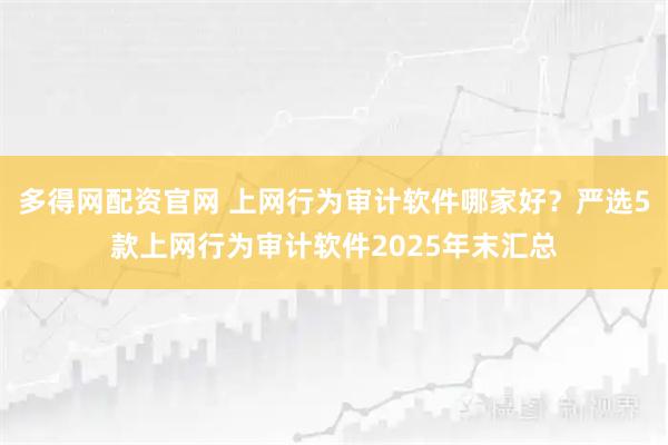 多得网配资官网 上网行为审计软件哪家好？严选5款上网行为审计软件2025年末汇总