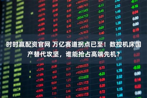 时时赢配资官网 万亿赛道拐点已至！数控机床国产替代攻坚，谁能抢占高端先机？