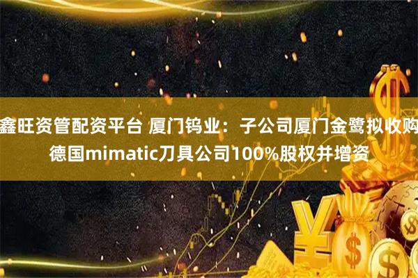 鑫旺资管配资平台 厦门钨业：子公司厦门金鹭拟收购德国mimatic刀具公司100%股权并增资