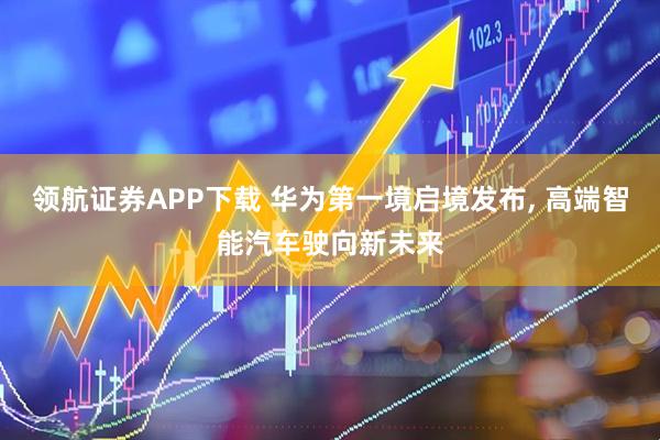 领航证券APP下载 华为第一境启境发布, 高端智能汽车驶向新未来