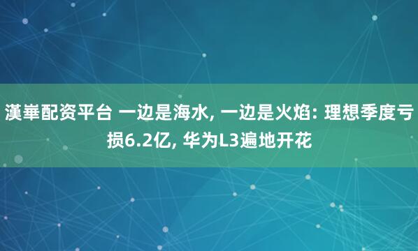 漢崋配资平台 一边是海水, 一边是火焰: 理想季度亏损6.2亿, 华为L3遍地开花
