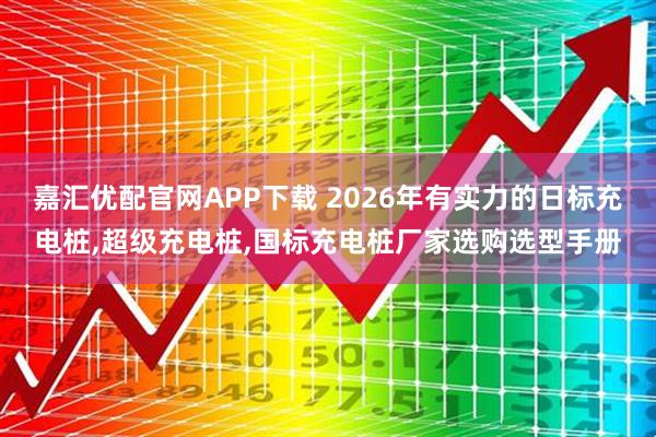 嘉汇优配官网APP下载 2026年有实力的日标充电桩,超级充电桩,国标充电桩厂家选购选型手册